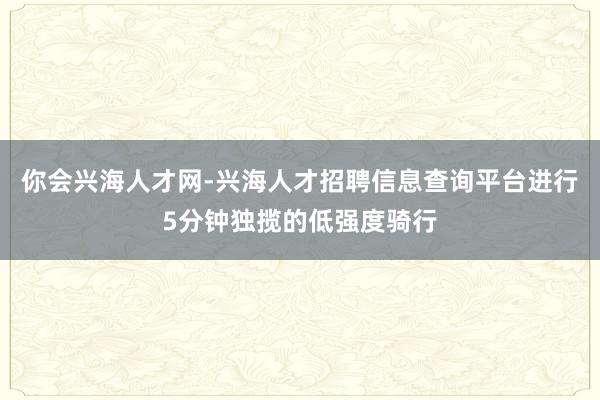你会兴海人才网-兴海人才招聘信息查询平台进行5分钟独揽的低强度骑行